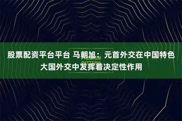 股票配资平台平台 马朝旭:元首外交在中国特色大国外交中发挥着决定性作用