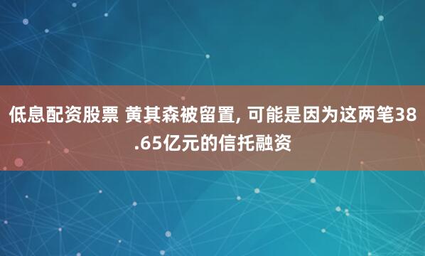 低息配资股票 黄其森被留置, 可能是因为这两笔38.65亿元的信托融资