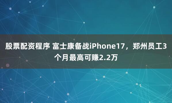股票配资程序 富士康备战iPhone17,郑州员工3个月最高可赚2.2万