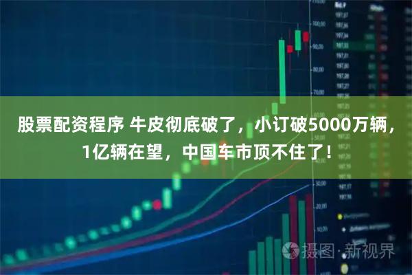 股票配资程序 牛皮彻底破了,小订破5000万辆,1亿辆在望,中国车市顶不住了!