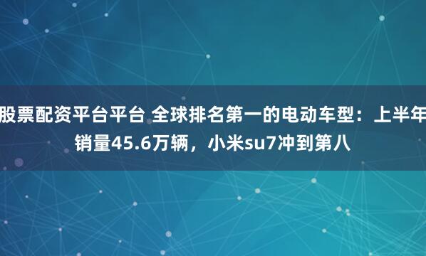 股票配资平台平台 全球排名第一的电动车型:上半年销量45.6万辆,小米su7冲到第八