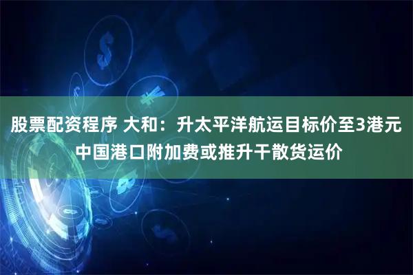 股票配资程序 大和：升太平洋航运目标价至3港元 中国港口附加费或推升干散货运价