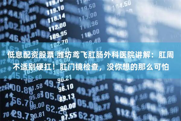 低息配资股票 潍坊鸢飞肛肠外科医院讲解：肛周不适别硬扛！肛门镜检查，没你想的那么可怕