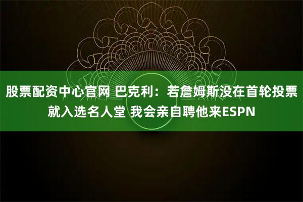 股票配资中心官网 巴克利：若詹姆斯没在首轮投票就入选名人堂 我会亲自聘他来ESPN