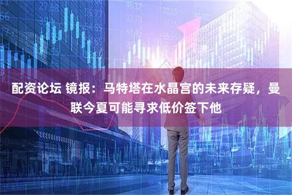 配资论坛 镜报：马特塔在水晶宫的未来存疑，曼联今夏可能寻求低价签下他