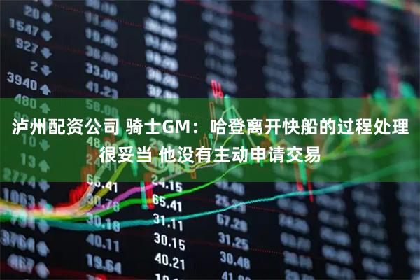 泸州配资公司 骑士GM：哈登离开快船的过程处理很妥当 他没有主动申请交易