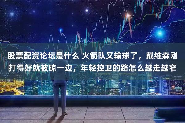 股票配资论坛是什么 火箭队又输球了，戴维森刚打得好就被晾一边，年轻控卫的路怎么越走越窄