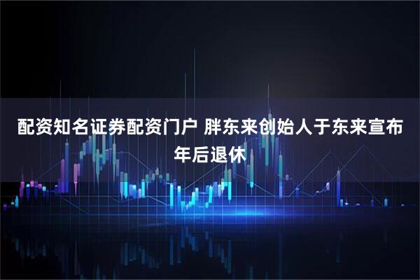 配资知名证券配资门户 胖东来创始人于东来宣布年后退休