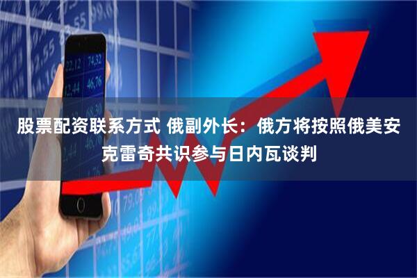 股票配资联系方式 俄副外长：俄方将按照俄美安克雷奇共识参与日内瓦谈判