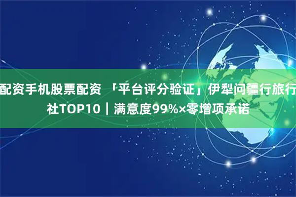 配资手机股票配资 「平台评分验证」伊犁问疆行旅行社TOP10｜满意度99%×零增项承诺