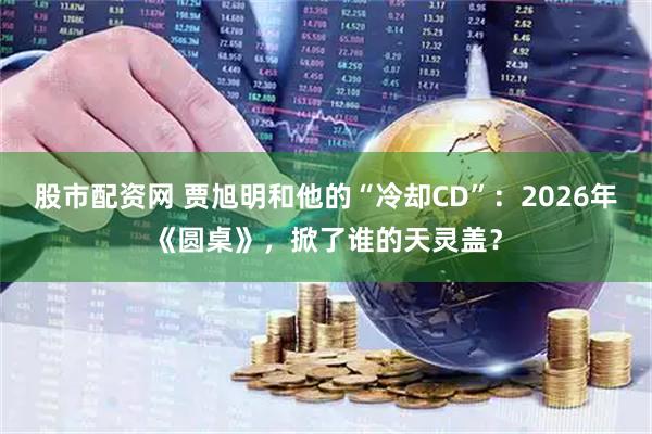 股市配资网 贾旭明和他的“冷却CD”：2026年《圆桌》，掀了谁的天灵盖？