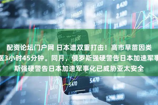 配资论坛门户网 日本遭双重打击！高市早苗因类风湿关节炎紧急就医3小时45分钟。同月，俄罗斯强硬警告日本加速军事化已威胁亚太安全