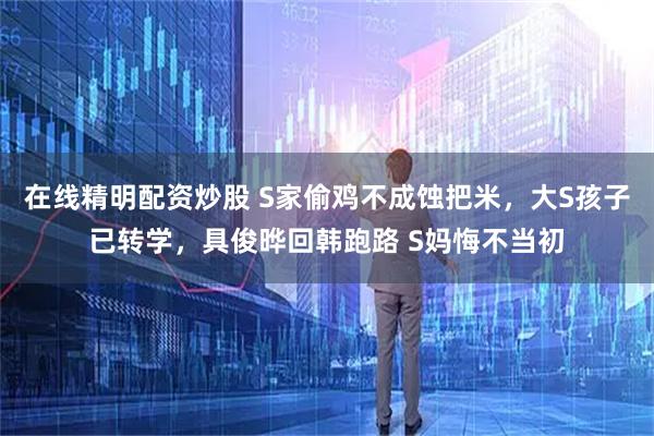 在线精明配资炒股 S家偷鸡不成蚀把米，大S孩子已转学，具俊晔回韩跑路 S妈悔不当初