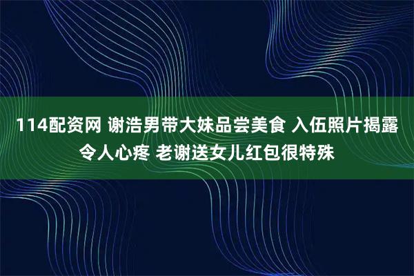 114配资网 谢浩男带大妹品尝美食 入伍照片揭露令人心疼 老谢送女儿红包很特殊