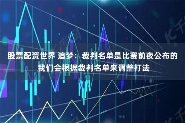 股票配资世界 追梦：裁判名单是比赛前夜公布的 我们会根据裁判名单来调整打法