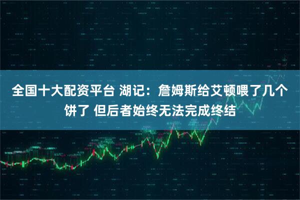 全国十大配资平台 湖记：詹姆斯给艾顿喂了几个饼了 但后者始终无法完成终结