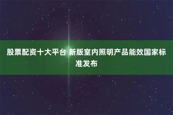 股票配资十大平台 新版室内照明产品能效国家标准发布