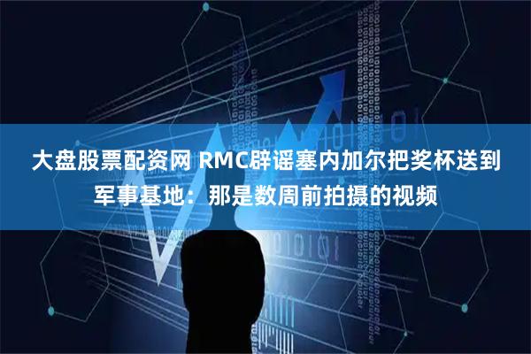 大盘股票配资网 RMC辟谣塞内加尔把奖杯送到军事基地:那是数周前拍摄的视频