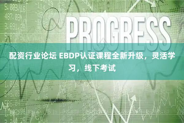 配资行业论坛 EBDP认证课程全新升级，灵活学习，线下考试