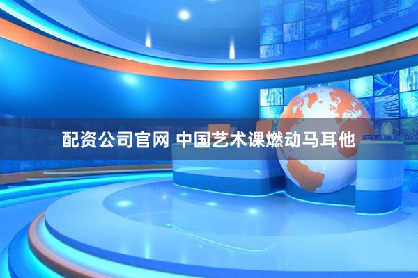 配资公司官网 中国艺术课燃动马耳他