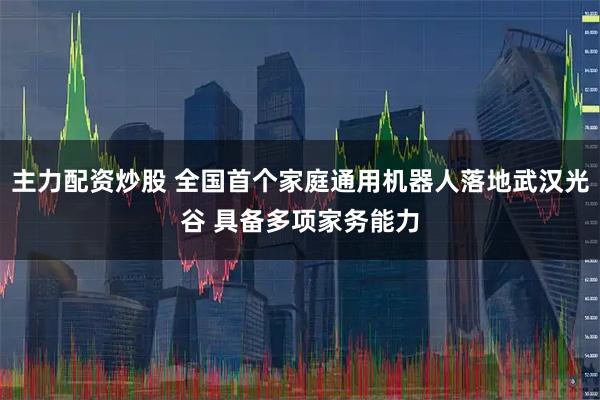主力配资炒股 全国首个家庭通用机器人落地武汉光谷 具备多项家务能力
