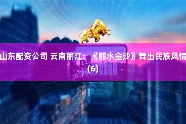 山东配资公司 云南丽江：《丽水金沙》舞出民族风情(6)