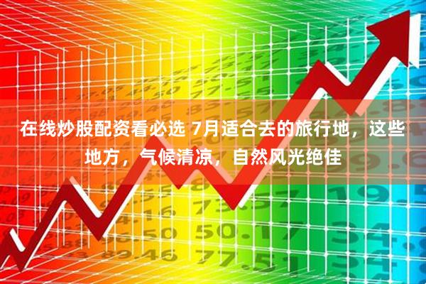 在线炒股配资看必选 7月适合去的旅行地，这些地方，气候清凉，自然风光绝佳