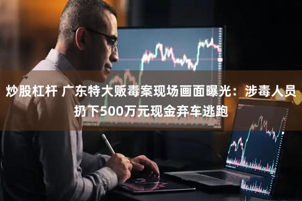 炒股杠杆 广东特大贩毒案现场画面曝光：涉毒人员扔下500万元现金弃车逃跑