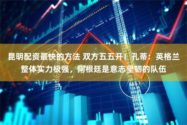 昆明配资最快的方法 双方五五开!孔蒂:英格兰整体实力极强,阿根廷是意志坚韧的队伍