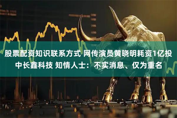 股票配资知识联系方式 网传演员黄晓明耗资1亿投中长鑫科技 知情人士：不实消息、仅为重名