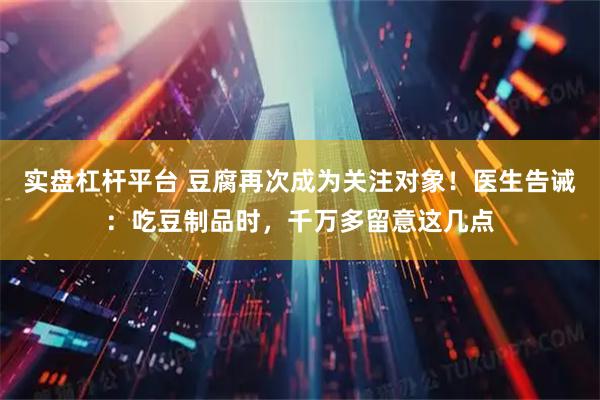 实盘杠杆平台 豆腐再次成为关注对象！医生告诫：吃豆制品时，千万多留意这几点