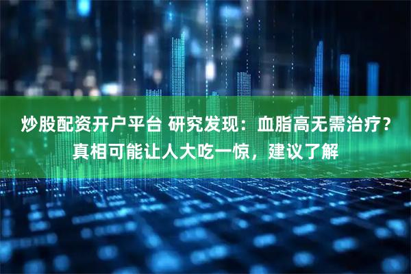 炒股配资开户平台 研究发现：血脂高无需治疗？真相可能让人大吃一惊，建议了解