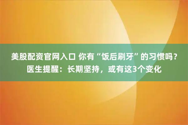 美股配资官网入口 你有“饭后刷牙”的习惯吗？医生提醒：长期坚持，或有这3个变化
