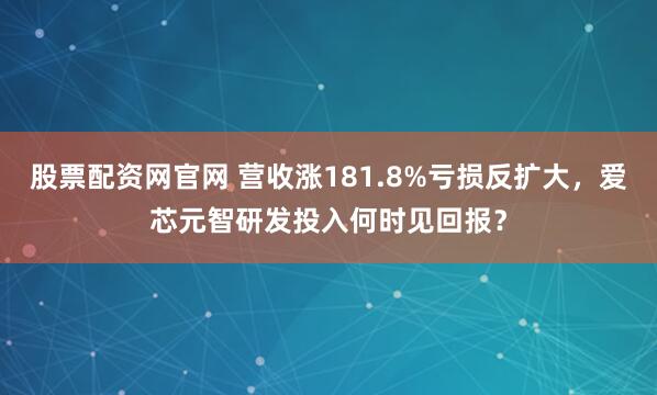 股票配资网官网 营收涨181.8%亏损反扩大，爱芯元智研发投入何时见回报？