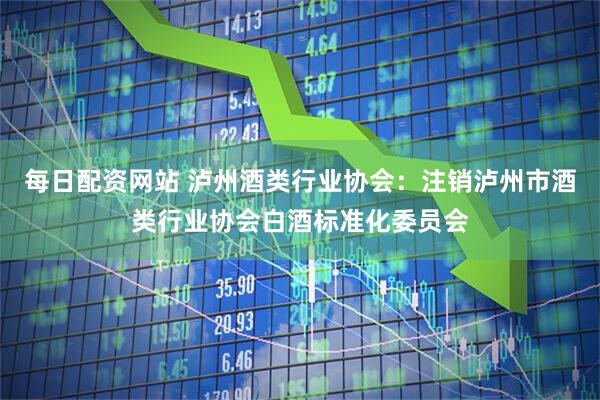 每日配资网站 泸州酒类行业协会：注销泸州市酒类行业协会白酒标准化委员会