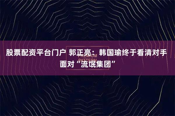 股票配资平台门户 郭正亮：韩国瑜终于看清对手 面对“流氓集团”
