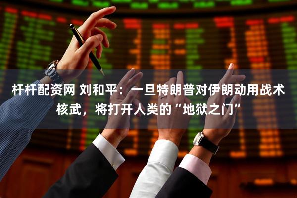 杆杆配资网 刘和平：一旦特朗普对伊朗动用战术核武，将打开人类的“地狱之门”